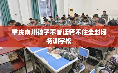 重庆南川孩子不听话管不住全封闭特训学校