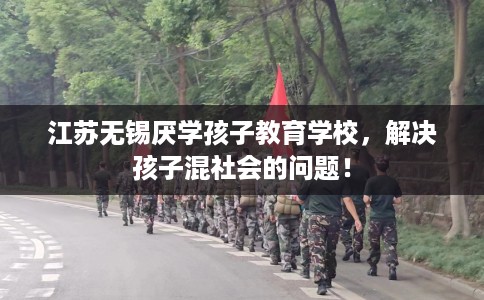 江苏无锡厌学孩子教育学校，解决孩子混社会的问题！