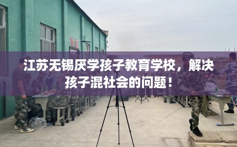 江苏无锡厌学孩子教育学校，解决孩子混社会的问题！