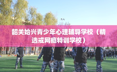 韶关始兴青少年心理辅导学校（精选戒网瘾特训学校）