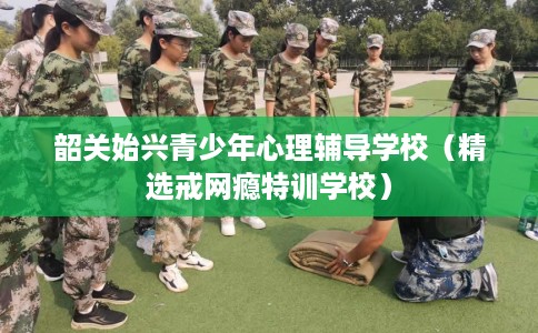 韶关始兴青少年心理辅导学校（精选戒网瘾特训学校）