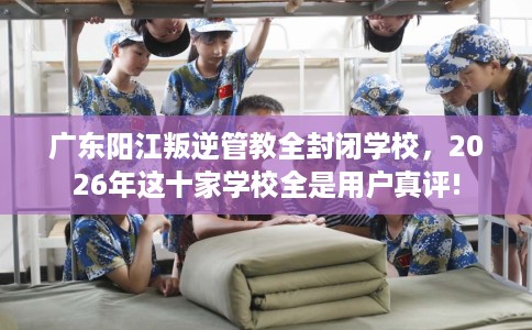广东阳江叛逆管教全封闭学校，2026年这十家学校全是用户真评!