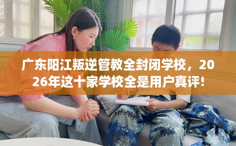 广东阳江叛逆管教全封闭学校，2026年这十家学校全是用户真评!