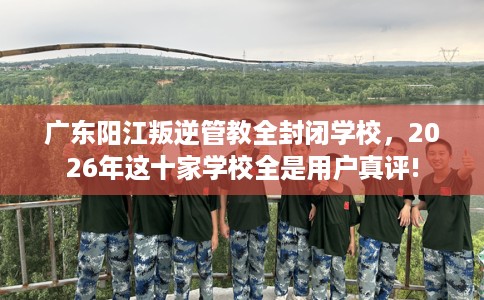 广东阳江叛逆管教全封闭学校，2026年这十家学校全是用户真评!
