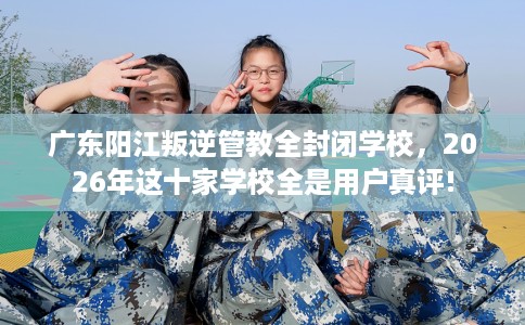 广东阳江叛逆管教全封闭学校，2026年这十家学校全是用户真评!