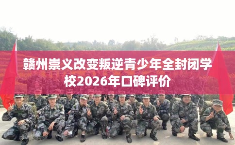 赣州崇义改变叛逆青少年全封闭学校2026年口碑评价
