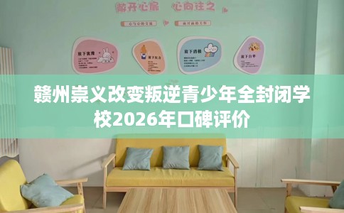 赣州崇义改变叛逆青少年全封闭学校2026年口碑评价