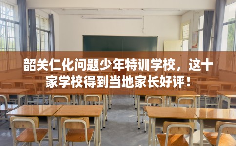 韶关仁化问题少年特训学校，这十家学校得到当地家长好评！