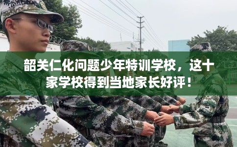 韶关仁化问题少年特训学校，这十家学校得到当地家长好评！