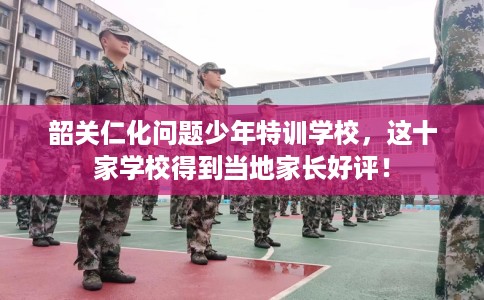 韶关仁化问题少年特训学校，这十家学校得到当地家长好评！