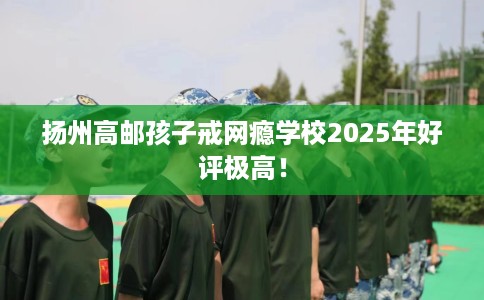 扬州高邮孩子戒网瘾学校2025年好评极高！