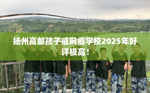 扬州高邮孩子戒网瘾学校2025年好评极高！