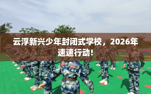 云浮新兴少年封闭式学校，2026年速速行动!