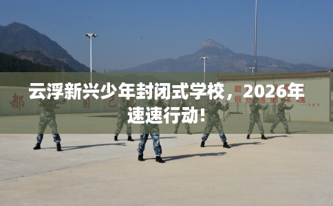 云浮新兴少年封闭式学校，2026年速速行动!