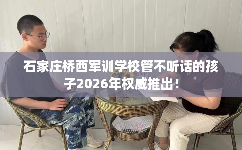 石家庄桥西军训学校管不听话的孩子2026年权威推出！