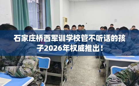 石家庄桥西军训学校管不听话的孩子2026年权威推出！