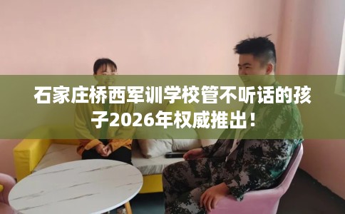 石家庄桥西军训学校管不听话的孩子2026年权威推出！