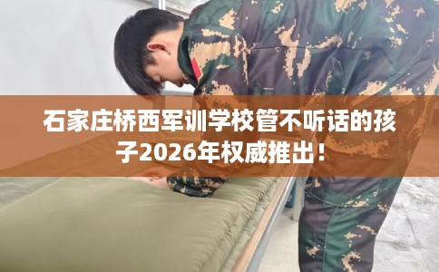 石家庄桥西军训学校管不听话的孩子2026年权威推出！