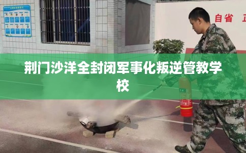 荆门沙洋全封闭军事化叛逆管教学校