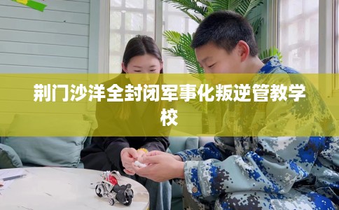 荆门沙洋全封闭军事化叛逆管教学校