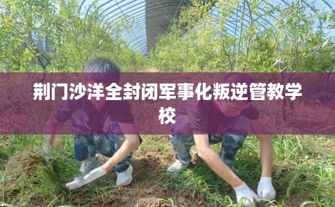 荆门沙洋全封闭军事化叛逆管教学校