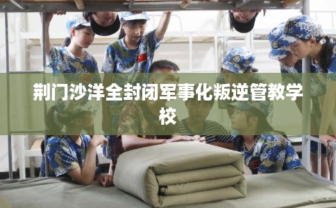 荆门沙洋全封闭军事化叛逆管教学校