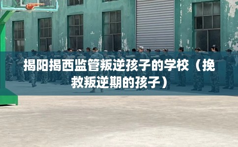揭阳揭西监管叛逆孩子的学校（挽救叛逆期的孩子）