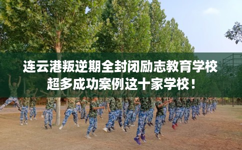 连云港叛逆期全封闭励志教育学校超多成功案例这十家学校！