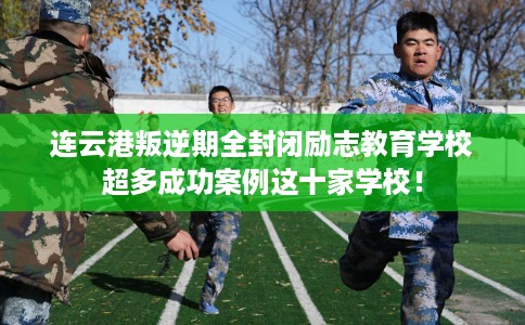 连云港叛逆期全封闭励志教育学校超多成功案例这十家学校！