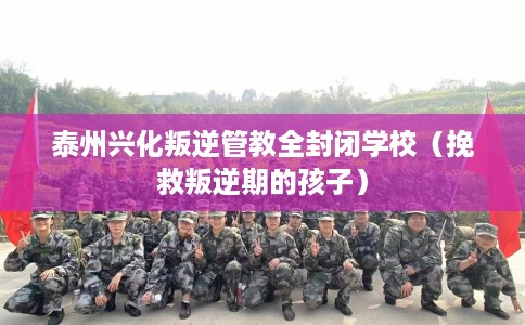 泰州兴化叛逆管教全封闭学校（挽救叛逆期的孩子）