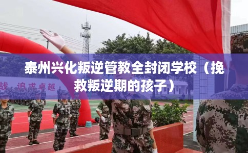 泰州兴化叛逆管教全封闭学校（挽救叛逆期的孩子）