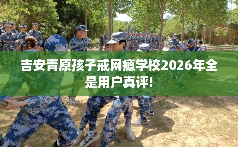 吉安青原孩子戒网瘾学校2026年全是用户真评!