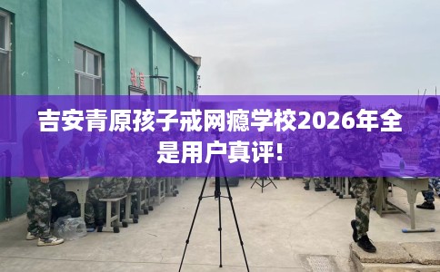 吉安青原孩子戒网瘾学校2026年全是用户真评!