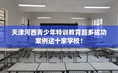 天津河西青少年特训教育超多成功案例这十家学校！