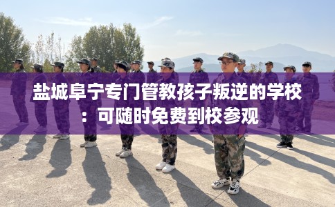 盐城阜宁专门管教孩子叛逆的学校：可随时免费到校参观