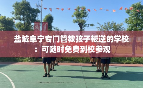 盐城阜宁专门管教孩子叛逆的学校：可随时免费到校参观