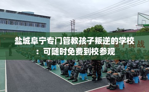 盐城阜宁专门管教孩子叛逆的学校：可随时免费到校参观