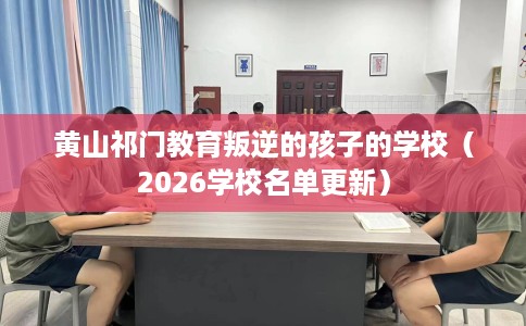 黄山祁门教育叛逆的孩子的学校（2026学校名单更新）