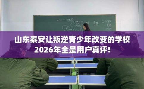 山东泰安让叛逆青少年改变的学校2026年全是用户真评!