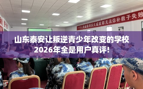 山东泰安让叛逆青少年改变的学校2026年全是用户真评!