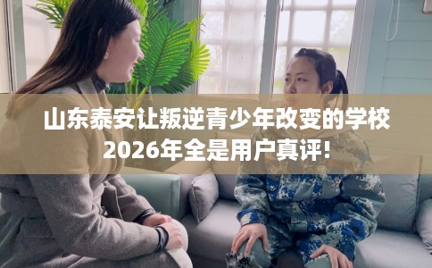 山东泰安让叛逆青少年改变的学校2026年全是用户真评!
