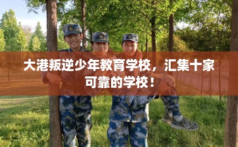 大港叛逆少年教育学校，汇集十家可靠的学校！