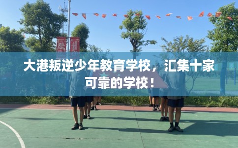 大港叛逆少年教育学校，汇集十家可靠的学校！