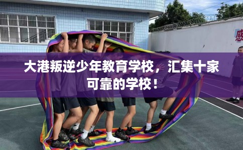 大港叛逆少年教育学校，汇集十家可靠的学校！