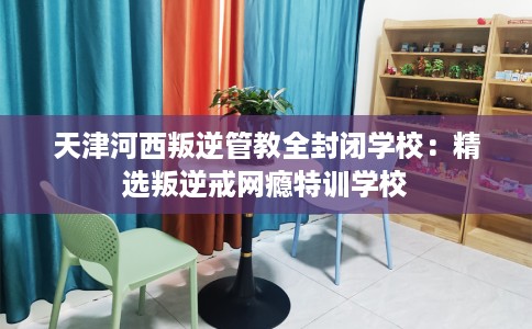 天津河西叛逆管教全封闭学校：精选叛逆戒网瘾特训学校