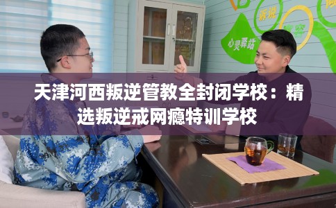 天津河西叛逆管教全封闭学校：精选叛逆戒网瘾特训学校