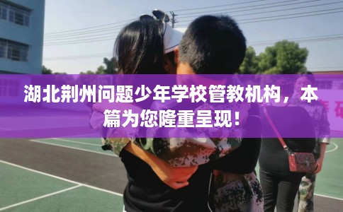 湖北荆州问题少年学校管教机构，本篇为您隆重呈现！