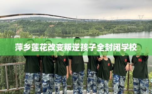萍乡莲花改变叛逆孩子全封闭学校