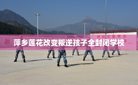 萍乡莲花改变叛逆孩子全封闭学校