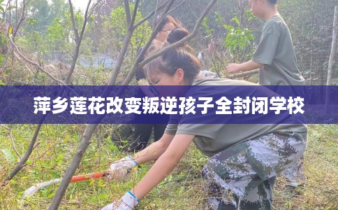 萍乡莲花改变叛逆孩子全封闭学校